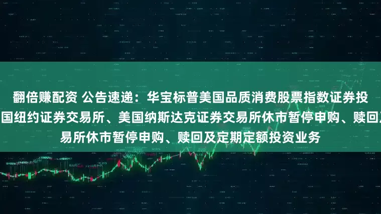 翻倍赚配资 公告速递：华宝标普美国品质消费股票指数证券投资基金（LOF）因美国纽约证券交易所、美国纳斯达克证券交易所休市暂停申购、赎回及定期定额投资业务