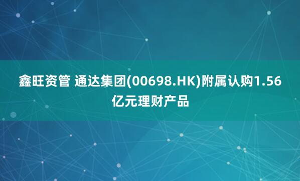 鑫旺资管 通达集团(00698.HK)附属认购1.56亿元理财产品