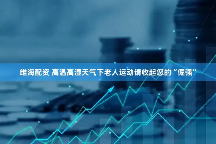 维海配资 高温高湿天气下老人运动请收起您的“倔强”