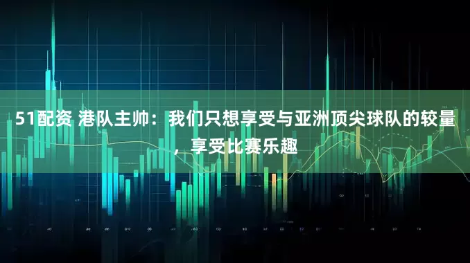 51配资 港队主帅：我们只想享受与亚洲顶尖球队的较量，享受比赛乐趣