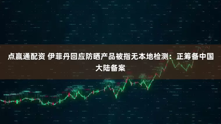 点赢通配资 伊菲丹回应防晒产品被指无本地检测：正筹备中国大陆备案