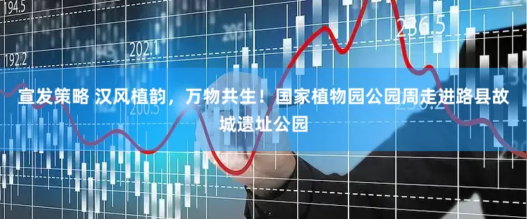 宣发策略 汉风植韵，万物共生！国家植物园公园周走进路县故城遗址公园