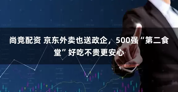 尚竞配资 京东外卖也送政企，500强“第二食堂”好吃不贵更安心