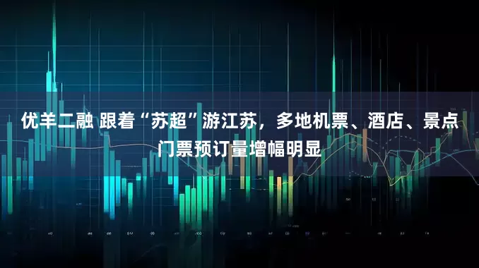 优羊二融 跟着“苏超”游江苏，多地机票、酒店、景点门票预订量增幅明显