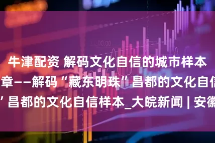 牛津配资 解码文化自信的城市样本｜和合共生蕴华章——解码“藏东明珠”昌都的文化自信样本_大皖新闻 | 安徽网
