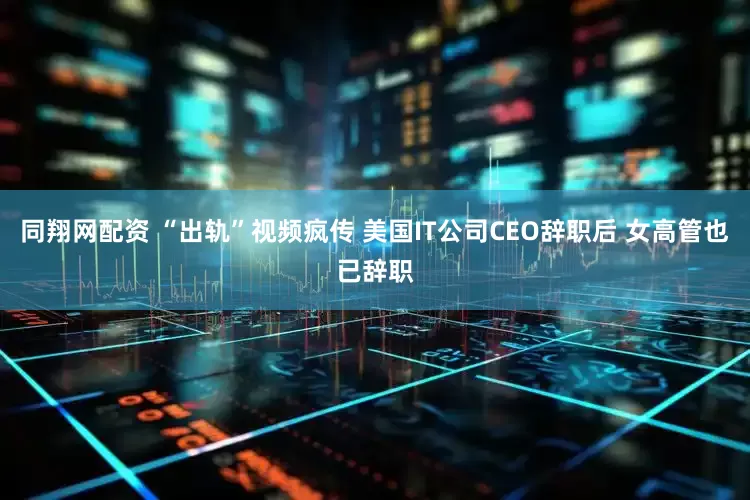 同翔网配资 “出轨”视频疯传 美国IT公司CEO辞职后 女高管也已辞职
