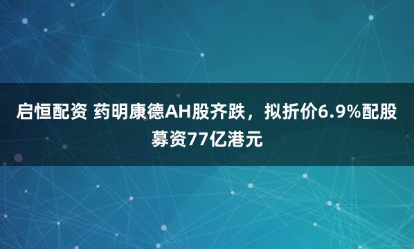 启恒配资 药明康德AH股齐跌，拟折价6.9%配股募资77亿港元