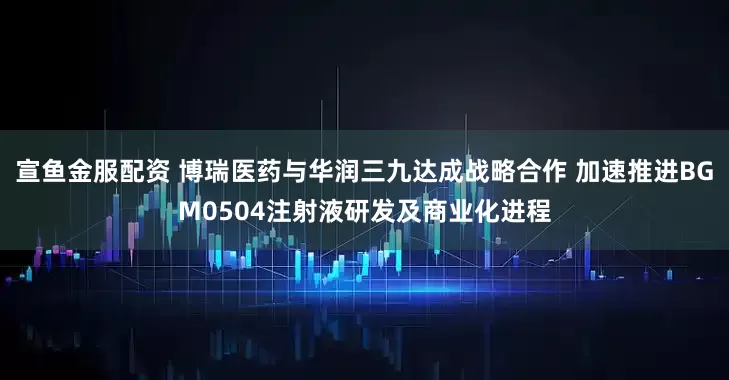 宣鱼金服配资 博瑞医药与华润三九达成战略合作 加速推进BGM0504注射液研发及商业化进程