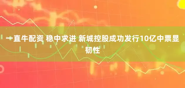 一直牛配资 稳中求进 新城控股成功发行10亿中票显韧性