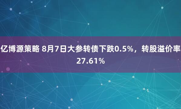 亿博源策略 8月7日大参转债下跌0.5%，转股溢价率27.61%