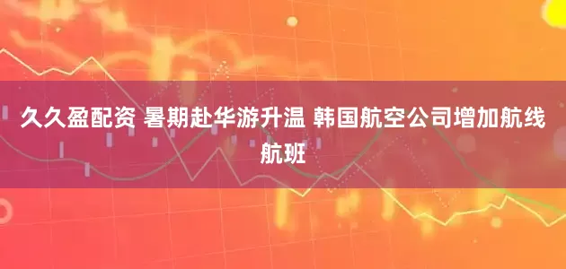 久久盈配资 暑期赴华游升温 韩国航空公司增加航线航班