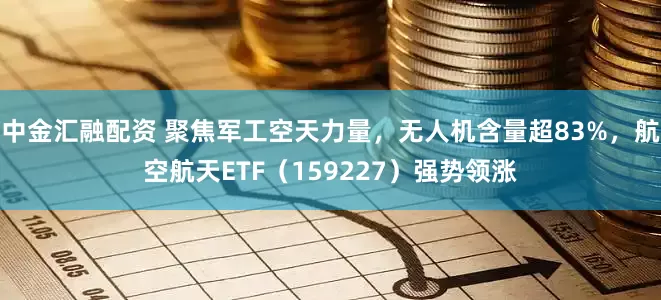 中金汇融配资 聚焦军工空天力量，无人机含量超83%，航空航天ETF（159227）强势领涨