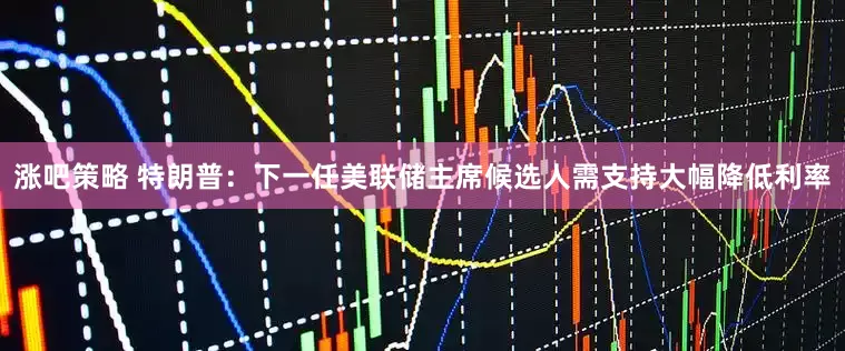 涨吧策略 特朗普：下一任美联储主席候选人需支持大幅降低利率