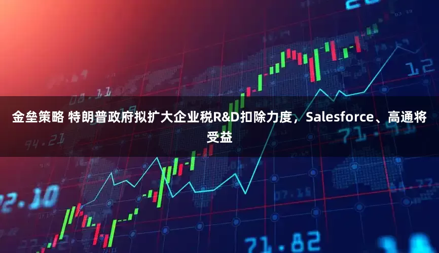 金垒策略 特朗普政府拟扩大企业税R&D扣除力度，Salesforce、高通将受益