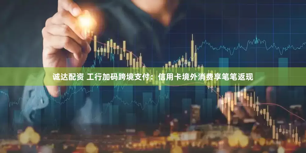 诚达配资 工行加码跨境支付：信用卡境外消费享笔笔返现
