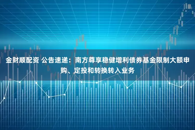 金财顺配资 公告速递：南方尊享稳健增利债券基金限制大额申购、定投和转换转入业务