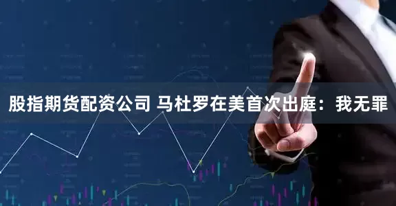 股指期货配资公司 马杜罗在美首次出庭：我无罪
