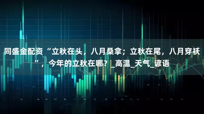 同盛金配资 “立秋在头,八月桑拿;立秋在尾,八月穿袄”,今年的立秋在哪?_高温_天气_谚语