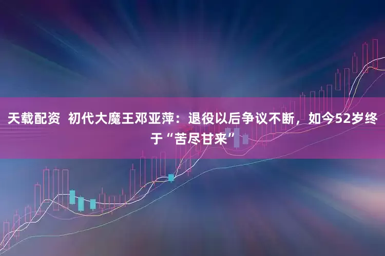 天载配资  初代大魔王邓亚萍：退役以后争议不断，如今52岁终于“苦尽甘来”