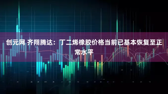 创元网 齐翔腾达：丁二烯橡胶价格当前已基本恢复至正常水平