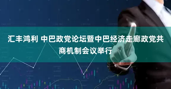 汇丰鸿利 中巴政党论坛暨中巴经济走廊政党共商机制会议举行